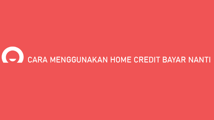 Cara Menggunakan Home Credit Bayar Nanti Praktis Banget